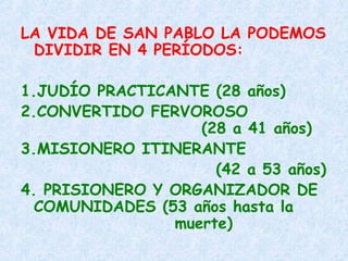 LA VIDA DE SAN PABLO LA PODEMOS
DIVIDIR EN 4 PERÍODOS:
1.JUDÍO PRACTICANTE (28 años)
2.CONVERTIDO FERVOROSO
(28 a 41 años)
3.MISIONERO ITINERANTE
(42 a 53 años)
4. PRISIONERO Y ORGANIZADOR DE
COMUNIDADES (53 años hasta la
muerte)
 
