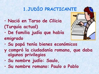 1.JUDÍO PRACTICANTE
• Nació en Tarso de Cilicia
(Turquía actual)
• De familia judía que había
emigrado
• Su papá tenía bienes económicos
y compró la ciudadanía romana, que daba
algunos privilegios
• Su nombre judío: Saulo,
• Su nombre romano: Paulo o Pablo
 