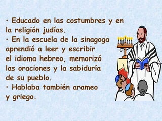 • Educado en las costumbres y en
la religión judías.
• En la escuela de la sinagoga
aprendió a leer y escribir
el idioma hebreo, memorizó
las oraciones y la sabiduría
de su pueblo.
• Hablaba también arameo
y griego.
 