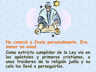 No conoció a Jesús personalmente. Era
menor en edad.
Como estricto cumplidor de la Ley vio en
los apóstoles y primeros cristianos, a
unos traidores de la religión judía y su
celo los llevó a perseguirlos.
 