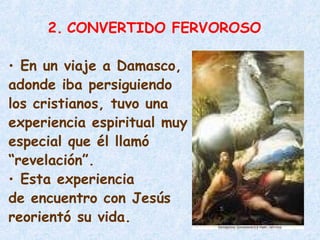 2. CONVERTIDO FERVOROSO
• En un viaje a Damasco,
adonde iba persiguiendo
los cristianos, tuvo una
experiencia espiritual muy
especial que él llamó
“revelación”.
• Esta experiencia
de encuentro con Jesús
reorientó su vida.
 