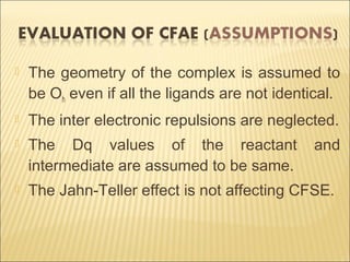  The geometry of the complex is assumed to
be Oh even if all the ligands are not identical.
 The inter electronic repulsions are neglected.
 The Dq values of the reactant and
intermediate are assumed to be same.
 The Jahn-Teller effect is not affecting CFSE.
 