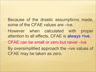  Because of the drastic assumptions made,
some of the CFAE values are –ive.
 However when calculated with proper
attention to all effects, CFAE is always +ive.
 CFAE can be small or zero but never –ive
 By oversimplified approach the –ive values of
CFAE may be taken as zero.
 