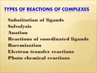  Substitution of ligands
 Solvolysis
 Anation
 Reactions of coordinated ligands
 Racemization
 Electron transfer reactions
 Photo chemical reactions
 