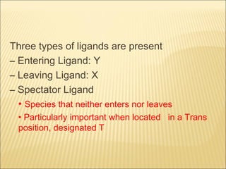 Three types of ligands are present
– Entering Ligand: Y
– Leaving Ligand: X
– Spectator Ligand
• Species that neither enters nor leaves
• Particularly important when located in a Trans
position, designated T
 