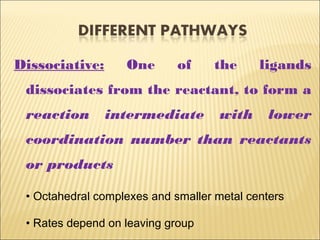 Dissociative: One of the ligands
dissociates from the reactant, to form a
reaction intermediate with lower
coordination number than reactants
or products
• Octahedral complexes and smaller metal centers
• Rates depend on leaving group
 