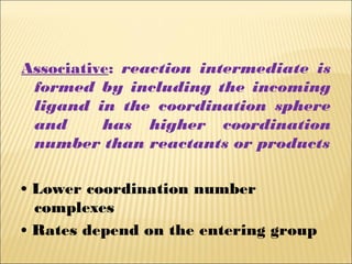 Associative: reaction intermediate is
formed by including the incoming
ligand in the coordination sphere
and has higher coordination
number than reactants or products
• Lower coordination number
complexes
• Rates depend on the entering group
 