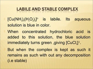  [Cu(NH3)4(H2O2)2]2+
is labile. Its aqueous
solution is blue in color.
 When concentrated hydrochloric acid is
added to this solution, the blue solution
immediately turns green ,giving [CuCl4]2-
.
 But when the complex is kept as such it
remains as such with out any decomposition
(i.e stable)
 