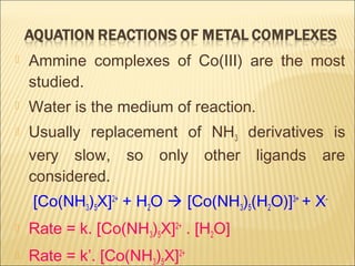  Ammine complexes of Co(III) are the most
studied.
 Water is the medium of reaction.
 Usually replacement of NH3 derivatives is
very slow, so only other ligands are
considered.
[Co(NH3)5X]2+
+ H2O  [Co(NH3)5(H2O)]3+
+ X-
 Rate = k. [Co(NH3)5X]2+
. [H2O]
 Rate = k’. [Co(NH3)5X]2+
 