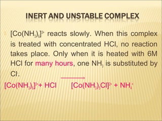  [Co(NH3)6]3+
reacts slowly. When this complex
is treated with concentrated HCl, no reaction
takes place. Only when it is heated with 6M
HCl for many hours, one NH3 is substituted by
Cl-
.
[Co(NH3)6]3+
+ HCl [Co(NH3)5Cl]2+
+ NH4
+
 