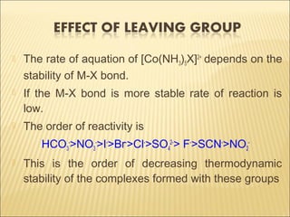  The rate of aquation of [Co(NH3)5X]2+
depends on the
stability of M-X bond.
 If the M-X bond is more stable rate of reaction is
low.
 The order of reactivity is
HCO3
-
>NO3
-
>I-
>Br-
>Cl-
>SO4
2-
> F-
>SCN-
>NO2
-
 This is the order of decreasing thermodynamic
stability of the complexes formed with these groups
 