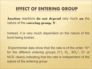  Anation reactions do not depend very much on the
nature of the entering group, Y-
.
 Instead, it is very much dependent on the nature of the
bond being broken.
 Experimental data show that the rate is of the order 10-6
for the different entering groups (Y-
), N3
-
, SO4
2-
, Cl-
or
NCS-
clearly indicating that the rate is independent of the
nature of the entering group
 