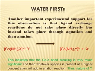  Another important experimental support for
this observation is that ligand exchange
reactions do not take place directly but
instead takes place through aquation and
then anation.
[Co(NH3)5X]2+
+ Y-
[Co(NH3)5Y]2+
+ X-
 This indicates that the Co-X bond breaking is very much
significant and then whatever species is present at a higher
concentration will add in anation reaction. Thus, nature of Y-
 