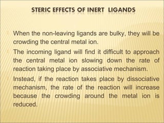  When the non-leaving ligands are bulky, they will be
crowding the central metal ion.
 The incoming ligand will find it difficult to approach
the central metal ion slowing down the rate of
reaction taking place by associative mechanism.
 Instead, if the reaction takes place by dissociative
mechanism, the rate of the reaction will increase
because the crowding around the metal ion is
reduced.
 
