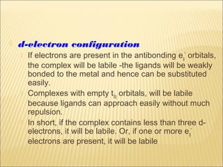  d-electron configuration
 If electrons are present in the antibonding eg
*
orbitals,
the complex will be labile -the ligands will be weakly
bonded to the metal and hence can be substituted
easily.
 Complexes with empty t2g orbitals, will be labile
because ligands can approach easily without much
repulsion.
 In short, if the complex contains less than three d-
electrons, it will be labile. Or, if one or more eg
*
electrons are present, it will be labile
 