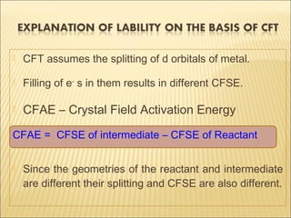  CFT assumes the splitting of d orbitals of metal.
 Filling of e-
s in them results in different CFSE.
 CFAE – Crystal Field Activation Energy
CFAE = CFSE of intermediate – CFSE of Reactant
 Since the geometries of the reactant and intermediate
are different their splitting and CFSE are also different.
 