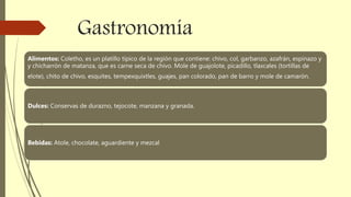 Gastronomía
Alimentos: Coletho, es un platillo típico de la región que contiene: chivo, col, garbanzo, azafrán, espinazo y
y chicharrón de matanza, que es carne seca de chivo. Mole de guajolote, picadillo, tlaxcales (tortillas de
elote), chito de chivo, esquites, tempexquixtles, guajes, pan colorado, pan de barro y mole de camarón.
Dulces: Conservas de durazno, tejocote, manzana y granada.
Bebidas: Atole, chocolate, aguardiente y mezcal
 