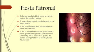 Fiesta Patronal
 En la noche del día 19 de enero se hace la
quema del castillo y toritos.
 El mayordomo organiza un baile en honor al
santo patrón.
 El día 20 se festejan las confirmaciones de
niños del catecismo.
 El día 27 se celebra la octava; por la tarde a
niños que hacen su primera comunión con
una misa y por la noche es la quema de
castillo acompañado de la banda y bailes
floukloricos.
 