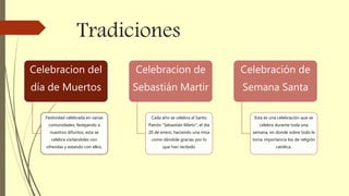 Tradiciones
Celebracion del
día de Muertos
Festividad celebrada en varias
comunidades, festejando a
nuestros difuntos, esta se
celebra visitándoles con
ofrendas y estando con ellos.
Celebracion de
Sebastián Martir
Cada año se celebra al Santo
Patrón “Sebastián Mártir”, el día
20 de enero, haciendo una misa
como dándole gracias por lo
que han recibido
Celebración de
Semana Santa
Esta es una celebración que se
celebra durante toda una
semana, en donde sobre todo le
toma importancia los de religión
católica.
 