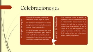 Celebraciones a:
LaVirgendeJuquila
El 1ero de diciembre se comienza la
celebracion hacia la virgen de Juquila.
Ese mismo dia varias personas se van en
pelegrinacion hacia Juquila, Oaxaca para
regresar el dia 7 de diciembre.
El 7 de diciembre se hace una misa hacia
la virgen de Juquila en la iglesia mayor y
en la capilla de la virgen de Juquila. En
esta capilla el mayordomo da una cena y
organiza un baile en honor a la virgen.
LavirgendeGuadalupe
En la capilla del Cardon se celebra a la
virgen de Guadalupe, comenzando desde
el 4 de diciembre los novenarios de la
imagen, con cada dia un reso por las
tardes, el dia 11 de diciembre se lleva el
castillo de la casa del mayormodo a la
capilla, en prosecion con banda y toritos.
En la capilla se hace una misa cuando
llega la imagen con el castillo.
 