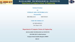 Technical Seminar
on
STORAGE AREA NETWORK (SAN)
Presented By:
BHUMIKA K R 1BH19CS013
BANGALORE TECHNOLOGICAL INSTITUTE
Department of Computer Science & Engineering
Under the Guidance of :
Dr THENAPPAN S
Prof Dept of CSE
Department of Computer Science & Engineering
BANGALORE TECHNOLOGICAL INSTITUTE
(ISO 9001:2015 Certified Institute)
Sarjapura Road, Kodathi, Bangalore-560035
2022-23
 