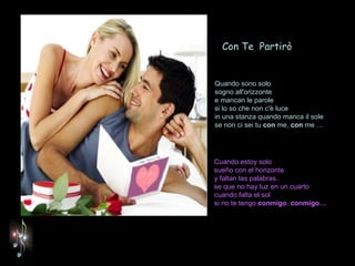Cuando estoy solo  sueño con el horizonte y faltan las palabras.. se que no hay luz en un cuarto cuando falta el sol si no te tengo  conmigo ,  conmigo… Quando sono solo sogno all'orizzonte e mancan le parole si lo so che non c'è luce in una stanza quando manca il sole se non ci sei tu  con  me,  con  me …   Con Te  Partirò 