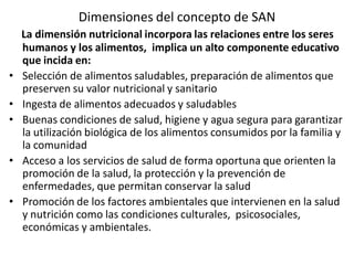 Dimensiones del concepto de SAN
La dimensión nutricional incorpora las relaciones entre los seres
humanos y los alimentos, implica un alto componente educativo
que incida en:
• Selección de alimentos saludables, preparación de alimentos que
preserven su valor nutricional y sanitario
• Ingesta de alimentos adecuados y saludables
• Buenas condiciones de salud, higiene y agua segura para garantizar
la utilización biológica de los alimentos consumidos por la familia y
la comunidad
• Acceso a los servicios de salud de forma oportuna que orienten la
promoción de la salud, la protección y la prevención de
enfermedades, que permitan conservar la salud
• Promoción de los factores ambientales que intervienen en la salud
y nutrición como las condiciones culturales, psicosociales,
económicas y ambientales.
 