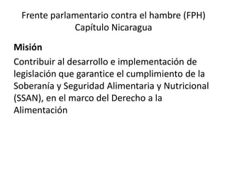 Frente parlamentario contra el hambre (FPH)
Capítulo Nicaragua
Misión
Contribuir al desarrollo e implementación de
legislación que garantice el cumplimiento de la
Soberanía y Seguridad Alimentaria y Nutricional
(SSAN), en el marco del Derecho a la
Alimentación
 