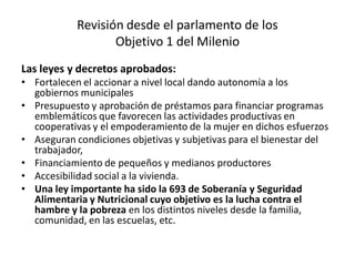 Revisión desde el parlamento de los
Objetivo 1 del Milenio
Las leyes y decretos aprobados:
• Fortalecen el accionar a nivel local dando autonomía a los
gobiernos municipales
• Presupuesto y aprobación de préstamos para financiar programas
emblemáticos que favorecen las actividades productivas en
cooperativas y el empoderamiento de la mujer en dichos esfuerzos
• Aseguran condiciones objetivas y subjetivas para el bienestar del
trabajador,
• Financiamiento de pequeños y medianos productores
• Accesibilidad social a la vivienda.
• Una ley importante ha sido la 693 de Soberanía y Seguridad
Alimentaria y Nutricional cuyo objetivo es la lucha contra el
hambre y la pobreza en los distintos niveles desde la familia,
comunidad, en las escuelas, etc.
 