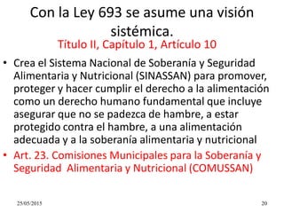 25/05/2015 20
Con la Ley 693 se asume una visión
sistémica.
• Crea el Sistema Nacional de Soberanía y Seguridad
Alimentaria y Nutricional (SINASSAN) para promover,
proteger y hacer cumplir el derecho a la alimentación
como un derecho humano fundamental que incluye
asegurar que no se padezca de hambre, a estar
protegido contra el hambre, a una alimentación
adecuada y a la soberanía alimentaria y nutricional
• Art. 23. Comisiones Municipales para la Soberanía y
Seguridad Alimentaria y Nutricional (COMUSSAN)
Título II, Capítulo 1, Artículo 10
 