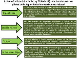 Artículo 3Artículo 3 -- Principios de la Ley 693 (de 11) relacionados con losPrincipios de la Ley 693 (de 11) relacionados con los
pilares de la Seguridad Alimentaria y Nutricionalpilares de la Seguridad Alimentaria y Nutricional
Disponibilidad
Equidad y Acceso
Consumo
Utilización Biológica
En virtud de este principio, el Estado promoverá la existencia de los
recursos necesarios en el país para garantizar de manera permanente la
estabilidad de la oferta de alimentos en cantidad y calidad suficientes,
que permitan satisfacer las necesidades de alimentación y nutrición
de la población.
Por este principio los programas económicos y sociales de las
instituciones del Gobierno promoverán el desarrollo de las poblaciones
con mayor índice de pobreza, tomando medidas que permitan obtener
recursos para producir, acceder y/o disponer de alimentos. Así mismo
propiciar medidas para que, en especial las mujeres productoras de
alimentos, tengan acceso a los recursos técnicos y financieros, así
como a bienes y servicios disponibles.
Por este principio el Estado promueve la ingesta de los alimentos
sanos e inocuos que se precisan en cantidad y calidad necesarias para
que las personas tengan una alimentación adecuada y saludable.
Por este principio el Estado promoverá que se dé el máximo
aprovechamiento que da el organismo de las personas a los
nutrientes contenidos en los alimentos que consumen, el
mejoramiento de la salud de las personas y del entorno ambiental,
genético e inmunológico.
 