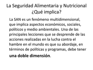 La Seguridad Alimentaria y Nutricional
¿Qué implica?
La SAN es un fenómeno multidimensional,
que implica aspectos económicos, sociales,
políticos y medio ambientales. Una de las
principales lecciones que se desprende de las
acciones realizadas en la lucha contra el
hambre en el mundo es que su abordaje, en
términos de políticas y programas, debe tener
una doble dimensión.
 