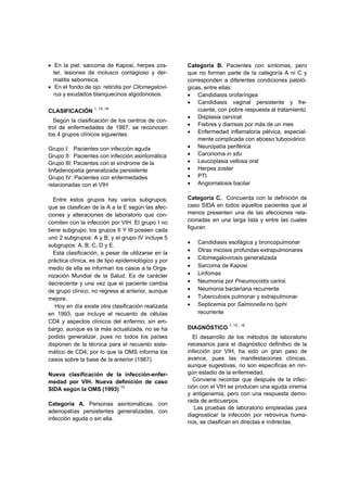 • En la piel: sarcoma de Kaposi, herpes zos-
ter, lesiones de molusco contagioso y der-
matitis seborreica.
• En el fondo de ojo: retinitis por Citomegalovi-
rus y exudados blanquecinos algodonosos.
CLASIFICACIÓN 1, 15, 16
Según la clasificación de los centros de con-
trol de enfermedades de 1987, se reconocen
los 4 grupos clínicos siguientes:
Grupo I: Pacientes con infección aguda
Grupo II: Pacientes con infección asintomática
Grupo III: Pacientes con el síndrome de la
Iinfadenopatía generalizada persistente
Grupo IV: Pacientes con enfermedades
relacionadas con el VIH
Entre estos grupos hay varios subgrupos,
que se clasifican de la A a la E según las afec-
ciones y alteraciones de laboratorio que con-
comiten con la infección por VIH. El grupo I no
tiene subgrupo; los grupos II Y III poseen cada
uno 2 subgrupos: A y B; y el grupo IV incluye 5
subgrupos: A, B, C, D y E.
Esta clasificación, a pesar de utilizarse en la
práctica clínica, es de tipo epidemiológico y por
medio de ella se informan los casos a la Orga-
nización Mundial de la Salud. Es de carácter
decreciente y una vez que el paciente cambia
de grupo clínico, no regresa al anterior, aunque
mejore.
Hoy en día existe otra clasificación realizada
en 1993, que incluye el recuento de células
CD4 y aspectos clínicos del enfermo; sin em-
bargo, aunque es la más actualizada, no se ha
podido generalizar, pues no todos los países
disponen de la técnica para el recuento siste-
mático de CD4, por lo que la OMS informa los
casos sobre la base de la anterior (1987).
Nueva clasificación de la infección-enfer-
medad por VIH. Nueva definición de caso
SIDA según la OMS (1993) 15
Categoría A. Personas asintomáticas, con
adenopatías persistentes generalizadas, con
infección aguda o sin ella.
Categoría B. Pacientes con síntomas, pero
que no forman parte de la categoría A ni C y
corresponden a diferentes condiciones patoló-
gicas, entre ellas:
• Candidiasis orofaríngea
• Candidiasis vaginal persistente y fre-
cuente, con pobre respuesta al tratamiento
• Displasia cervical
• Fiebres y diarreas por más de un mes
• Enfermedad inflamatoria pélvica, especial-
mente complicada con abceso tuboovárico
• Neuropatía periférica
• Carcinoma in situ
• Leucoplasia vellosa oral
• Herpes zoster
• PTI
• Angiomatosis bacilar
..
Categoría C. Concuerda con la definición de
caso SIDA en todos aquellos pacientes que al
menos presenten una de las afecciones rela-
cionadas en una larga lista y entre las cuales
figuran:
• Candidiasis esofágica y broncopulmonar
• Otras micosis profundas extrapulmonares
• Citomegalovirosis generalizada
• Sarcoma de Kaposi
• Linfomas
• Neumonia por Pneumocistis carinii.
• Neumonia bacteriana recurrente
• Tuberculosis pulmonar y extrapulmonar
• Septicemia por Salmonella no typhi
recurrente
DIAGNÓSTICO 1, 15 - 18
El desarrollo de los métodos de laboratorio
necesarios para el diagnóstico definitivo de la
infección por VIH, ha sido un gran paso de
avance, pues las manifestaciones clínicas,
aunque sugestivas, no son específicas en nin-
gún estadio de la enfermedad.
Conviene recordar que después de la infec-
ción con el VIH se producen una aguda viremia
y antigenemia, pero con una respuesta demo-
rada de anticuerpos.
Las pruebas de laboratorio empleadas para
diagnosticar la infección por retrovirus huma-
nos, se clasifican en directas e indirectas.
 