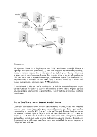 Zoneamento
Há algumas formas de se implementar uma SAN. Atualmente, como já falamos, a
topologia mais utilizada é em malha, e, com isto, a técnica do zoneamento (zonning)
tornou-se bastante popular. Esta técnica consiste em definir grupos de dispositivos que
se enxergam, o que chamamos de zona. Isto permite alocar o storage adequadamente
para cada hosts, pois as necessidades de espaço em disco, e mesmo de redundâncias, são
diferentes entre os membros de uma SAN. Entre as diversas formas de se definir uma
zona, a mais comum é utilizando-se os WWNs dos hosts.
O zoneamento é feito no switch. Atualmente, a maioria dos switches possui algum
utilitário gráfico que auxilie a fazer os zoneamentos e outras tarefas próprias de cada
um, mas pode-se fazer também se conectando no switch via telnet e utilizando o sistema
próprio dele.
Storage Área Network versus Network Attached Storage
Como este é um trabalho sobre redes de armazenamento de dados, vale à pena comentar
também uma outra tecnologia para compartilhamento de dados que ganhou
popularidade: a chamada NAS (Network Attached Storage). Trata-se, basicamente, de
um servidor de discos capaz de exportar áreas por protocolos como o NFS, CIFS ou até
mesmo o HTTP. Para isto, é utilizada a rede local, o que traz a vantagem de permitir
que qualquer host da rede tenha acesso a dados comuns, porém possui as desvantagens
de congestionar o tráfego da rede, bem como uma velocidade de acesso pequena, se
comparada à de uma SAN.
 