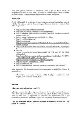 Uma outra grande vantagem da arquitetura NAS é que os dados podem ser
compartilhados entre diversos hosts, inclusive de sistemas operacionais diferentes,
enquanto em uma SAN os dados são dependentes do sistema operacional.
Bibliografia
Devido à dificuldade de se encontrar livros sobre este assunto no Brasil, a base para este
trabalho foi extraída toda da Internet. Segue abaixo, a lista dos principais links
utilizados por mim.
 http://www.dothill.com/tutorial/index.htm
 http://eval.veritas.com/webfiles/docs/san-whitepaper.pdf
 http://www.qlogic.com/documents/datasheets/knowledge_data/whitepapers/whit
epapers.zoning.pdf
 http://www.networkcomputing.com/1109/1109ws1.html
 http://www.fibrechannel.org/
 http://www.snia.org/
 http://www.networkmagazine.com/shared/article/showArticle.jhtml?articleId=17
601008&pgno=2
 http://access.globalknowledge.com/tutorials.asp?sort=cat&catID=12&perpage=2
0
 http://us-
support.external.hp.com/iv/data/documents/DE_SW_UX_swrec_EN_01_E/Fibr
eChannel.pdf
 http://forums1.itrc.hp.com/service/forums/questionanswer.do?admit=716493758
+1081305504552+28353475&threadId=19156
 http://www.sun.com/storage/white-papers/fc_comp.html
 http://www.javvin.com/protocolSAN.html
 http://www.nas-san.com
 http://www.chaparralnet.com/supp/support_documentation/JFS226UG.pdf
Além destes sites, foi retirada importantes informações sobre o padrão Fibre Channel do
seguinte livro:
 Manual de Administração do Sistema UNIX, 3a edição – Evi Nemeth, Garth
Snyder, Scott Seebass e Trent R. Hein
Questões:
1. Para que serve a bridge em uma SAN?
A bridge, em uma SAN, é um equipamento capaz de converter um meio físico para
outro. Tem sido muto utilizada para conectar dispositivos SCSI a SAN, que utiliza
meios de fibra ótica. É importante não confundir este equipamento com o que
conhecemos como bridge em uma LAN, pois suas funções são totalmente diferentes.
2. De que maneira o RAID 5 consegue recuperar a informação perdida em 1 dos
discos. Dê exemplos.
 