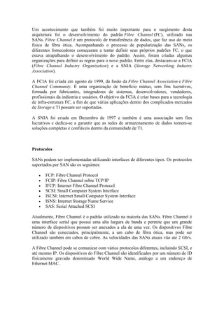Um acontecimento que também foi muito importante para o surgimento desta
arquitetura foi o desenvolvimento do padrão Fibre Channel (FC), utilizado nas
SANs. Fibre Channel é um protocolo de transferência de dados, que faz uso do meio
físico de fibra ótica. Acompanhando o processo de popularização das SANs, os
diferentes fornecedores começaram a tentar definir seus próprios padrões FC, o que
estava atrapalhando o desenvolvimento do padrão. Assim, foram criadas algumas
organizações para definir as regras para o novo padrão. Entre elas, destacam-se a FCIA
(Fibre Channel Industry Organization) e a SNIA (Storage Networking Industry
Association).
A FCIA foi criada em agosto de 1999, da fusão da Fibre Channel Association e Fibre
Channel Community. É uma organização de benefício mútuo, sem fins lucrativos,
formada por fabricantes, integradores de sistemas, desenvolvedores, vendedores,
profissionais da indústria e usuários. O objetivo da FCIA é criar bases para a tecnologia
de infra-estrutura FC, a fim de que várias aplicações dentro dos complicados mercados
de Storage e TI possam ser suportadas.
A SNIA foi criada em Dezembro de 1997 e também é uma associação sem fins
lucrativos e dedica-se a garantir que as redes de armazenamento de dados tornem-se
soluções completas e confiáveis dentro da comunidade de TI.
Protocolos
SANs podem ser implementadas utilizando interfaces de diferentes tipos. Os protocolos
suportados por SAN são os seguintes:
 FCP: Fibre Channel Protocol
 FCIP: Fibre Channel sobre TCP/IP
 IFCP: Internet Fibre Channel Protocol
 SCSI: Small Computer System Interface
 ISCSI: Internet Small Computer System Interface
 ISNS: Internet Storage Name Service
 SAS: Serial Attached SCSI
Atualmente, Fibre Channel é o padrão utilizado na maioria das SANs. Fibre Channel é
uma interface serial que possui uma alta largura de banda e permite que um grande
número de dispositivos possam ser anexados a ela de uma vez. Os dispositivos Fibre
Channel são conectados, principalmente, a um cabo de fibra ótica, mas pode ser
utilizado também em cabos de cobre. As velocidades das SANs atuais vão até 2 Gb/s.
A Fibre Channel pode se comunicar com vários protocolos diferentes, incluindo SCSI, e
até mesmo IP. Os dispositivos do Fibre Channel são identificados por um número de ID
fisicamente gravado denominado World Wide Name, análogo a um endereço de
Ethernet MAC.
 