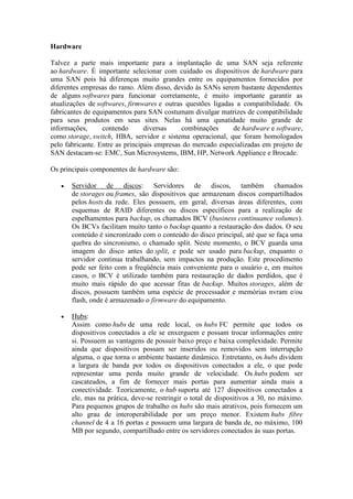 Hardware
Talvez a parte mais importante para a implantação de uma SAN seja referente
ao hardware. É importante selecionar com cuidado os dispositivos de hardware para
uma SAN pois há diferenças muito grandes entre os equipamentos fornecidos por
diferentes empresas do ramo. Além disso, devido às SANs serem bastante dependentes
de alguns softwares para funcionar corretamente, é muito importante garantir as
atualizações de softwares, firmwares e outras questões ligadas a compatibilidade. Os
fabricantes de equipamentos para SAN costumam divulgar matrizes de compatibilidade
para seus produtos em seus sites. Nelas há uma qunatidade muito grande de
informações, contendo diversas combinações de hardware e software,
como storage, switch, HBA, servidor e sistema operacional, que foram homologados
pelo fabricante. Entre as principais empresas do mercado especializadas em projeto de
SAN destacam-se: EMC, Sun Microsystems, IBM, HP, Network Appliance e Brocade.
Os principais componentes de hardware são:
 Servidor de discos: Servidores de discos, também chamados
de storages ou frames, são dispositivos que armazenam discos compartilhados
pelos hosts da rede. Eles possuem, em geral, diversas áreas diferentes, com
esquemas de RAID diferentes ou discos específicos para a realização de
espelhamentos para backup, os chamados BCV (business continuance volumes).
Os BCVs facilitam muito tanto o backup quanto a restauração dos dados. O seu
conteúdo é sincronizado com o conteúdo do disco principal, até que se faça uma
quebra do sincronismo, o chamado split. Neste momento, o BCV guarda uma
imagem do disco antes do split, e pode ser usado para backup, enquanto o
servidor continua trabalhando, sem impactos na produção. Este procedimento
pode ser feito com a freqüência mais conveniente para o usuário e, em muitos
casos, o BCV é utilizado também para restauração de dados perdidos, que é
muito mais rápido do que acessar fitas de backup. Muitos storages, além de
discos, possuem também uma espécie de processador e memórias nvram e/ou
flash, onde é armazenado o firmware do equipamento.
 Hubs:
Assim como hubs de uma rede local, os hubs FC permite que todos os
dispositivos conectados a ele se enxerguem e possam trocar informações entre
si. Possuem as vantagens de possuir baixo preço e baixa complexidade. Permite
ainda que dispositivos possam ser inseridos ou removidos sem interrupção
alguma, o que torna o ambiente bastante dinâmico. Entretanto, os hubs dividem
a largura de banda por todos os dispositivos conectados a ele, o que pode
representar uma perda muito grande de velocidade. Os hubs podem ser
cascateados, a fim de fornecer mais portas para aumentar ainda mais a
conectividade. Teoricamente, o hub suporta até 127 dispositivos conectados a
ele, mas na prática, deve-se restringir o total de dispositivos a 30, no máximo.
Para pequenos grupos de trabalho os hubs são mais atrativos, pois fornecem um
alto grau de interoperabilidade por um preço menor. Existem hubs fibre
channel de 4 a 16 portas e possuem uma largura de banda de, no máximo, 100
MB por segundo, compartilhado entre os servidores conectados às suas portas.
 