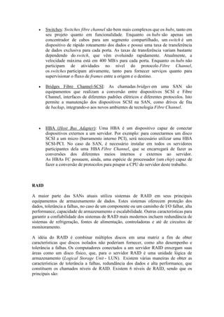  Switches: Switches fibre channel são bem mais complexos que os hubs, tanto em
seu projeto quanto em funcionalidade. Enquanto os hubs são apenas um
concentrador de cabos para um segmento compartilhado, um switch é um
dispositivo de rápido roteamento dos dados e possui uma taxa de transferência
de dados exclusiva para cada porta. As taxas de transferência variam bastante
dependendo do switch, que vêm evoluindo rapidamente. Atualmente, a
velocidade máxima está em 400 MB/s para cada porta. Enquanto os hubs não
participam de atividades no nível do protocolo Fibre Channel,
os switches participam ativamente, tanto para fornecer serviços quanto para
supervisionar o fluxo de frames entre a origem e o destino.
 Bridges Fibre Channel-SCSI: As chamadas bridges em uma SAN são
equipamentos que realizam a conversão entre dispositivos SCSI e Fibre
Channel, interfaces de diferentes padrões elétricos e diferentes protocolos. Isto
permite a manutenção dos dispositivos SCSI na SAN, como drives de fita
de backup, integrando-o aos novos ambientes de tecnologia Fibre Channel.
 HBA (Host Bus Adapter): Uma HBA é um dispositivo capaz de conectar
dispositivos externos a um servidor. Por exemplo: para conectarmos um disco
SCSI a um micro (barramento interno PCI), será necessário utilizar uma HBA
SCSI-PCI. No caso da SAN, é necessário instalar em todos os servidores
participantes dela uma HBA Fibre Channel, que se encarregará de fazer as
conversões dos diferentes meios internos e externos ao servidor.
As HBAs FC possuem, ainda, uma espécie de processador (um chip) capaz de
fazer a conversão de protocolos para poupar a CPU do servidor deste trabalho.
RAID
A maior parte das SANs atuais utiliza sistemas de RAID em seus principais
equipamentos de armazenamento de dados. Estes sistemas oferecem proteção dos
dados, tolerância a falhas, no caso de um componente ou um caminho de I/O falhar, alta
performance, capacidade de armazenamento e escalabilidade. Outras características para
garantir a confiabilidade dos sistemas de RAID mais modernos incluem redundância de
sistemas de refrigeração, fontes de alimentação, controladoras e até de circuitos de
monitoramento.
A idéia do RAID é combinar múltiplos discos em uma matriz a fim de obter
características que discos isolados não poderiam fornecer, como alto desempenho e
tolerância a falhas. Os computadores conectados a um servidor RAID enxergam suas
áreas como um disco físico, que, para o servidor RAID é uma unidade lógica de
armazenamento (Logical Storage Unit - LUN). Existem várias maneiras de obter as
características de tolerância a falhas, redundância dos dados e alta performance, que
constituem os chamados níveis de RAID. Existem 6 níveis de RAID, sendo que os
principais são:
 