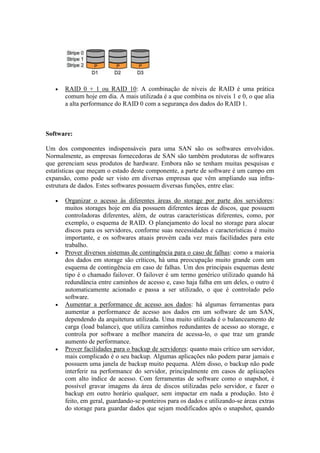  RAID 0 + 1 ou RAID 10: A combinação de níveis de RAID é uma prática
comum hoje em dia. A mais utilizada é a que combina os níveis 1 e 0, o que alia
a alta performance do RAID 0 com a segurança dos dados do RAID 1.
Software:
Um dos componentes indispensáveis para uma SAN são os softwares envolvidos.
Normalmente, as empresas fornecedoras de SAN são também produtoras de softwares
que gerenciam seus produtos de hardware. Embora não se tenham muitas pesquisas e
estatísticas que meçam o estado deste componente, a parte de software é um campo em
expansão, como pode ser visto em diversas empresas que vêm ampliando sua infra-
estrutura de dados. Estes softwares possuem diversas funções, entre elas:
 Organizar o acesso às diferentes áreas do storage por parte dos servidores:
muitos storages hoje em dia possuem diferentes áreas de discos, que possuem
controladoras diferentes, além, de outras características diferentes, como, por
exemplo, o esquema de RAID. O planejamento do local no storage para alocar
discos para os servidores, conforme suas necessidades e características é muito
importante, e os softwares atuais provém cada vez mais facilidades para este
trabalho.
 Prover diversos sistemas de contingência para o caso de falhas: como a maioria
dos dados em storage são críticos, há uma preocupação muito grande com um
esquema de contingência em caso de falhas. Um dos principais esquemas deste
tipo é o chamado failover. O failover é um termo genérico utilizado quando há
redundância entre caminhos de acesso e, caso haja falha em um deles, o outro é
automaticamente acionado e passa a ser utilizado, o que é controlado pelo
software.
 Aumentar a performance de acesso aos dados: há algumas ferramentas para
aumentar a performance de acesso aos dados em um software de um SAN,
dependendo da arquitetura utilizada. Uma muito utilizada é o balanceamento de
carga (load balance), que utiliza caminhos redundantes de acesso ao storage, e
controla por software a melhor maneira de acessa-lo, o que traz um grande
aumento de performance.
 Prover facilidades para o backup de servidores: quanto mais crítico um servidor,
mais complicado é o seu backup. Algumas aplicações não podem parar jamais e
possuem uma janela de backup muito pequena. Além disso, o backup não pode
interferir na performance do servidor, principalmente em casos de aplicações
com alto índice de acesso. Com ferramentas de software como o snapshot, é
possível gravar imagens da área de discos utilizadas pelo servidor, e fazer o
backup em outro horário qualquer, sem impactar em nada a produção. Isto é
feito, em geral, guardando-se ponteiros para os dados e utilizando-se áreas extras
do storage para guardar dados que sejam modificados após o snapshot, quando
 
