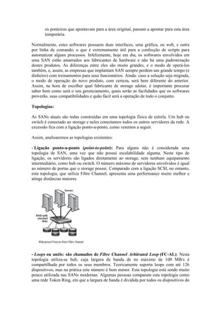 os ponteiros que apontavam para a área original, passam a apontar para esta área
temporária.
Normalmente, estes softwares possuem duas interfaces, uma gráfica, ou web, e outra
por linha de comando, o que é extremamente útil para a confecção de scripts para
automatizar alguns processos. Infelizmente, hoje em dia, os softwares envolvidos em
uma SAN estão amarrados aos fabricantes de hardware e não há uma padronização
destes produtos. As diferenças entre eles são muito grandes, e o modo de operá-los
também, e, assim, as empresas que implantam SAN sempre perdem um grande tempo (e
dinheiro) com treinamentos para seus funcionários. Ainda: caso a solução seja migrada,
o modo de operação do novo produto, com certeza, será bem diferente do anterior.
Assim, na hora de escolher qual fabricante de storage adotar, é importante procurar
saber bem como será o seu gerenciamento, quais serão as facilidades que os softwares
proverão, suas compatibilidades e quão fácil será a operação de todo o conjunto.
Topologias:
As SANs atuais são todas construídas em uma topologia física de estrela. Um hub ou
switch é conectado ao storage e neles conectamos todos os outros servidores da rede. A
excessão fica com a ligação ponto-a-ponto, como veremos a seguir.
Assim, analisaremos as topologias existentes:
- Ligação ponto-a-ponto (point-to-point): Para alguns não é considerada uma
topologia de SAN, uma vez que não possui escalabilidade alguma. Neste tipo de
ligação, os servidores são ligados diretamente ao storage, sem nenhum equipamento
intermediário, como hub ou switch. O número máximo de servidores envolvidos é igual
ao número de portas que o storage possui. Comparado com a ligação SCSI, no entanto,
esta topologia, que utiliza Fibre Channel, apresenta uma performance muito melhor e
atinge distâncias maiores.
- Loops ou anéis: são chamados de Fibre Channel Arbitrated Loop (FC-AL): Nesta
topologia utiliza-se hub, cuja largura de banda de no máximo de 100 MB/s é
compartilhada por todos os seus membros. Teoricamente suporta loops com até 126
dispositivos, mas na prática este número é bem menor. Esta topologia está sendo muito
pouco utilizada nas SANs modernas. Algumas pessoas comparam esta topologia como
uma rede Token Ring, em que a largura de banda é dividida por todos os dispositivos do
 