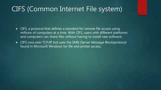 CIFS (Common Internet File system)
 CIFS, a protocol that defines a standard for remote file access using
millions of computers at a time. With CIFS, users with different platforms
and computers can share files without having to install new software.
 CIFS runs over TCP/IP but uses the SMB (Server Message Block)protocol
found in Microsoft Windows for file and printer access.
 