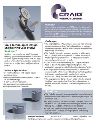 ®

Overview:

After an initial production run of 300 units, the Sanidoor®
product was brought to the Craig Technologies engineering
design team by its inventor to troubleshoot the unit’s failure.
Causes ranged from electrical short circuiting, motor back
current, and material fatigue.

Challenges:

Craig Technologies Design
Engineering Case Study:
Sanidoor®
Sanidoor® [san-a-dohr] is a touch-free door
opening system designed to reduce the spread
of germs by eliminating contact with the door
surface when entering and exiting restrooms.
Protected by United States and international
patents.

Technical Specifications:

24 volt 4 watt motor, with electro-optical
position encoder
Rechargeable lead batteries (requires 220 volt
AC power to charge)
6-part gear train mechanism
In-system programmable controller
Passive Infrared (PIR) detection

The original Sanidoor® system was produced from a foreign
design, requiring the Craig Technologies team to translate
the design language. No specifications were provided from
the original production.
The Craig Technologies team was required to address the
lack of configuration management of several iterations in
the foreign design of Sanidoor ® to interpret the system’s
complexity and propensity to fault.
A cost analysis was conducted by the Craig Technologies
team to determine cost savings in redesign and new
production order versus retrofit of existing Sanidoor® units.
The original Sanidoor® system contained an embedded
microcontroller which required the Craig Technologies team
to integrate reconfigured electrical and mechanical
components. Only the executable code was provided.
The preprogrammed chips already soldered in the original
Sanidoor® units required the Craig Technologies team to
explore options for ISP in situ, or assembling new control
boards.

Solutions:
The Craig Technologies team designed and manufactured a
new slip clutch mechanism in-house to stop gear strip in the
Sanidoor® units.
By reprogramming the sensor to detect the door position in
relation to the clutch, the Craig Technologies team was able
to keep the Sanidoor® units in sync with patrons.
A new self-charging battery system (with integrated
generator) for Sanidoor® is being explored by the Craig
Technologies team.
Craig Technologies
321.613.5620
www.craigtechinc.com
For Engineering Services Inquiries, please email: engineer@craigtechinc.com

 