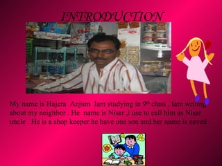 INTRODUCTION   My name is Hajera  Anjum  Iam studying in 9 th  class . Iam writing about my neighbor . He  name is Nisar ,i use to call him as Nisar uncle . He is a shop keeper he have one son and her name is naved .  