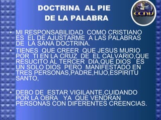 DOCTRINA  AL PIE  DE LA PALABRA MI RESPONSABILIDAD  COMO CRISTIANO  ES  EL DE AJUSTARME  A LAS PALABRAS  DE  LA SANA DOCTRINA. TIENES  QUE CREER  QUE JESUS MURIO  POR  TI EN LA CRUZ  DE  EL CALVARIO,QUE RESUCITO AL TERCER  DIA,QUE DIOS  ES  UN SOLO DIOS  PERO  MANIFESTADO EN TRES PERSONAS,PADRE,HIJO,ESPIRITU SANTO, DEBO DE  ESTAR VIGILANTE,CUIDANDO  POR LA OBRA  YA  QUE VENDRAN  PERSONAS CON DIFERENTES CREENCIAS. 