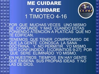 ME CUIDARE  Y CUIDARE   1 TIMOTEO 4-16 POR  QUE  MUCHAS VECES  UNO MISMO  SE  CONFUNDE  Y MAS  CUANDO ESTAS  PONIENDO ATENCION A PLATICAS  QUE NO TE EDIFICAN. TENEMOS  QUE TENER  COMPROMISO  DE QUE LA GENTE  CONOSCA  LA SANA DOCTRINA.  Y  NO PERMITIR  YO MISMO SER CONFUNDIDO.  [1CORINTIOS 9-27]  POR  QUE  SERE  ELIMINADO  YO MISMO.  EN NUESTROS  TIEMPOS  EN HAY GENTE  QUE ENSEÑA  SUS PROPIAS IDEAS  Y NO LAS DE DIOS. 