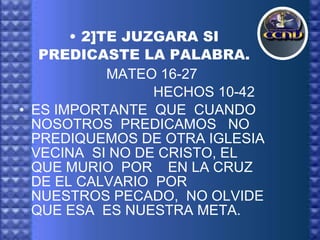 2]TE JUZGARA SI PREDICASTE LA PALABRA.   MATEO 16-27 HECHOS 10-42 ES IMPORTANTE  QUE  CUANDO  NOSOTROS  PREDICAMOS  NO PREDIQUEMOS DE OTRA IGLESIA  VECINA  SI NO DE CRISTO, EL QUE MURIO  POR  EN LA CRUZ  DE EL CALVARIO  POR  NUESTROS PECADO,  NO OLVIDE  QUE ESA  ES NUESTRA META.  