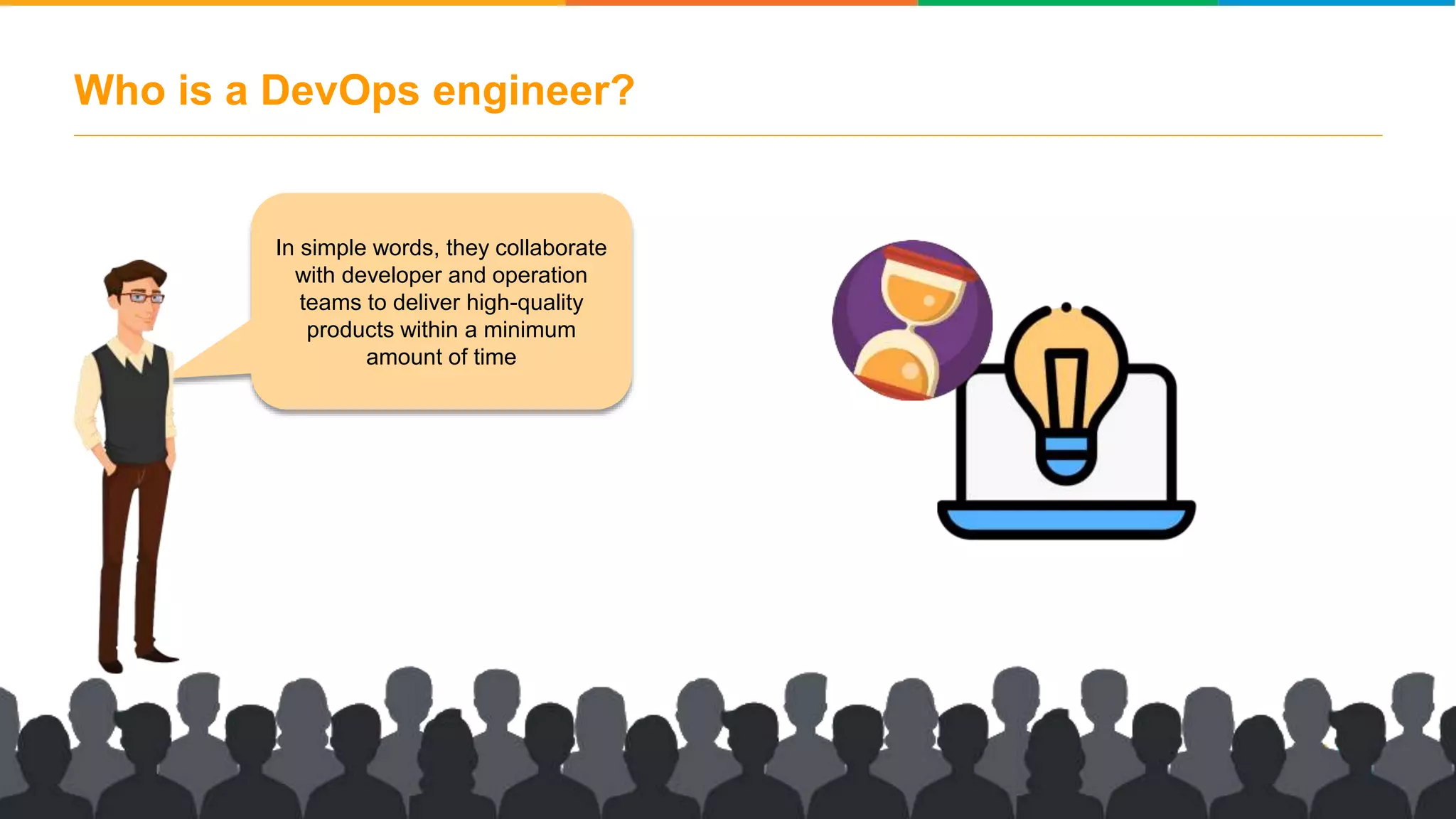 Who is a DevOps engineer? In simple words, they collaborate with developer and operation teams to deliver high-quality products within a minimum amount of time 