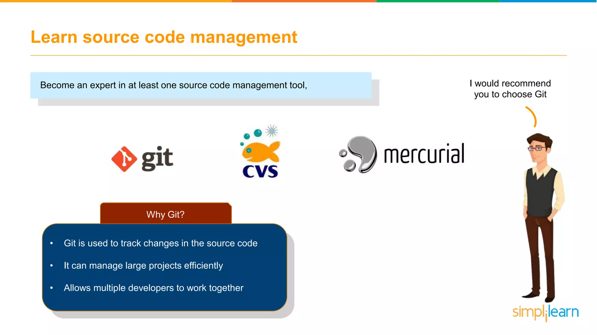 Learn source code management Become an expert in at least one source code management tool, Why Git? • Git is used to track changes in the source code • It can manage large projects efficiently • Allows multiple developers to work together I would recommend you to choose Git 