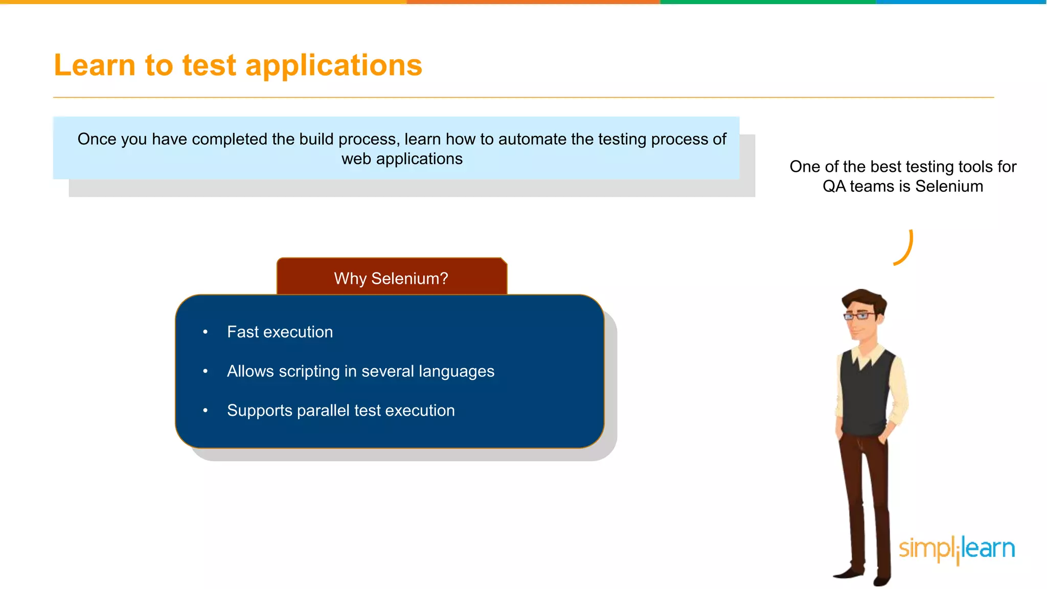 Learn to test applications Once you have completed the build process, learn how to automate the testing process of web applications One of the best testing tools for QA teams is Selenium Why Selenium? • Fast execution • Allows scripting in several languages • Supports parallel test execution 