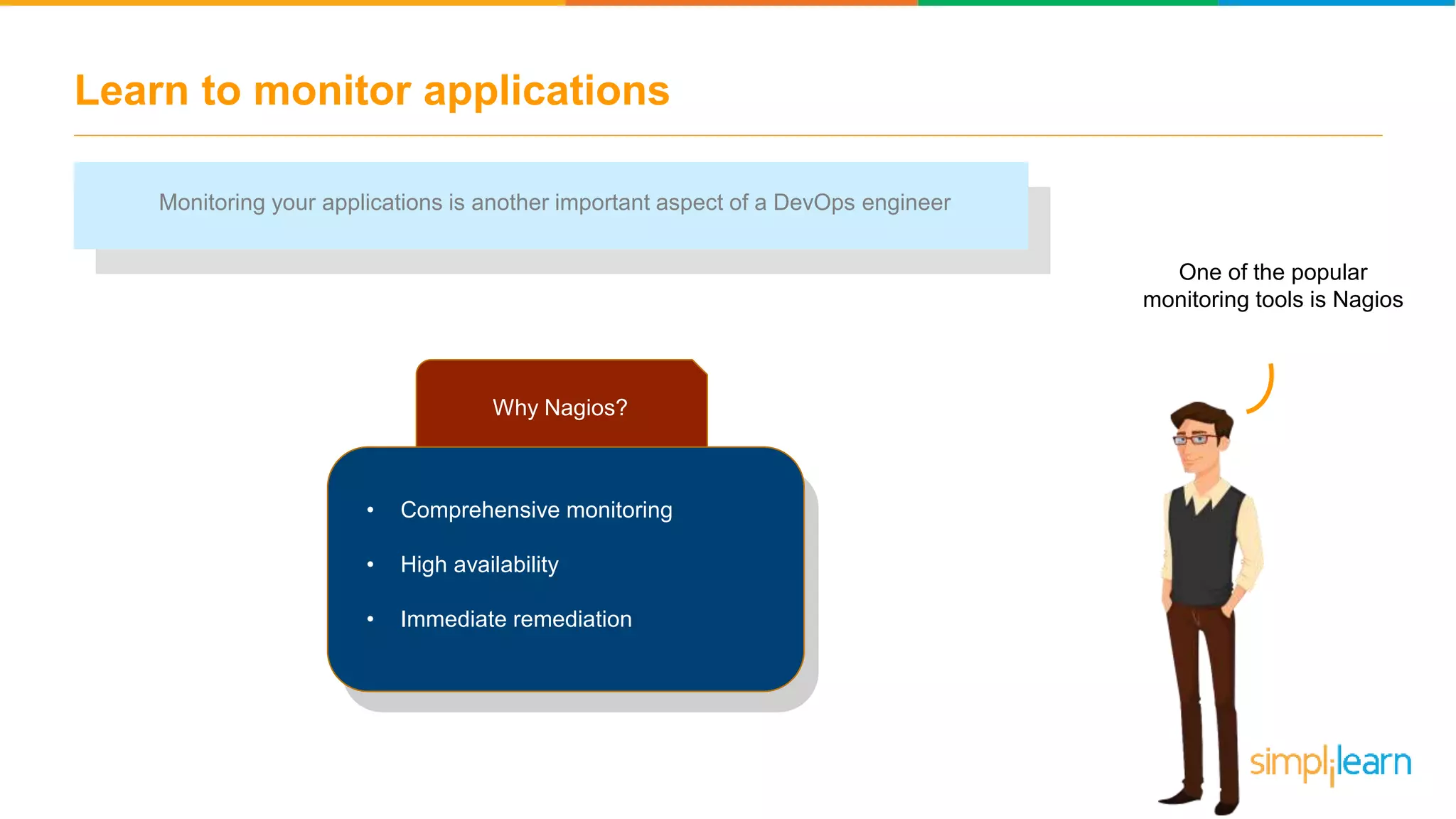 Learn to monitor applications One of the popular monitoring tools is Nagios Monitoring your applications is another important aspect of a DevOps engineer Why Nagios? • Comprehensive monitoring • High availability • Immediate remediation 
